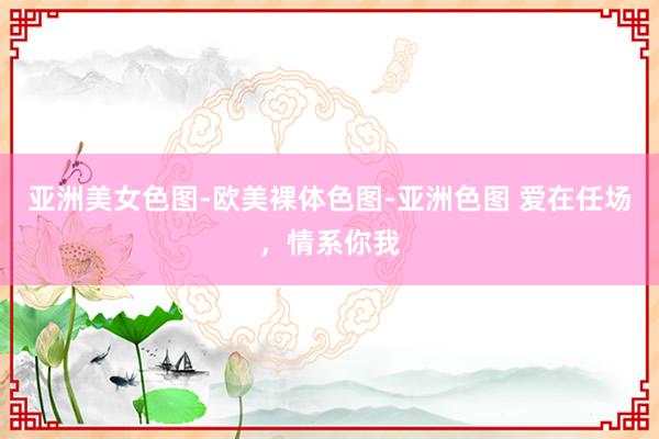 亚洲美女色图-欧美裸体色图-亚洲色图 爱在任场，情系你我