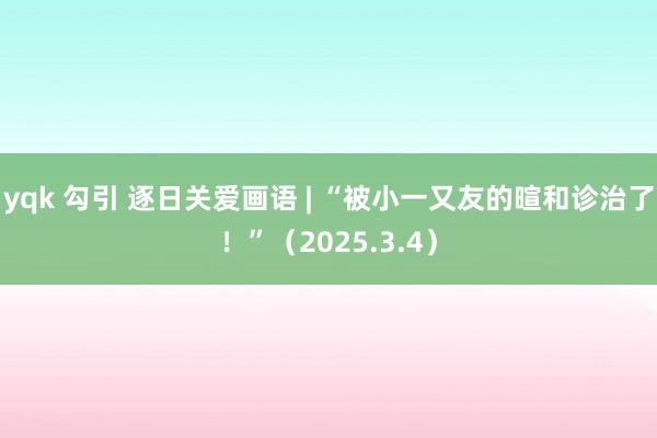 yqk 勾引 逐日关爱画语 | “被小一又友的暄和诊治了！”（2025.3.4）