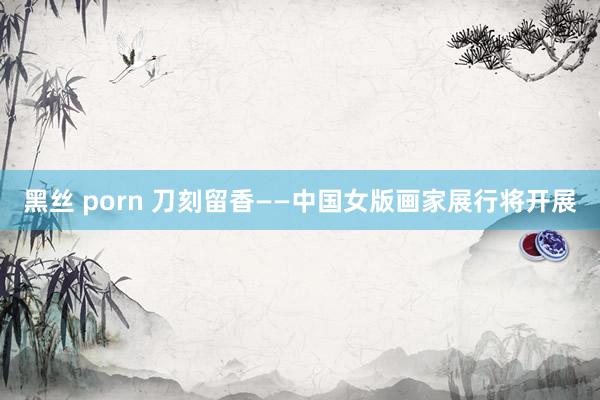 黑丝 porn 刀刻留香——中国女版画家展行将开展
