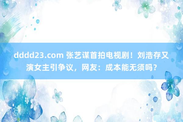 dddd23.com 张艺谋首拍电视剧！刘浩存又演女主引争议，网友：成本能无须吗？