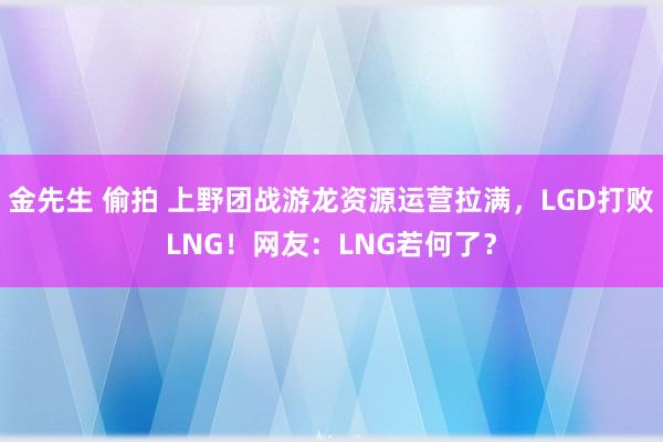 金先生 偷拍 上野团战游龙资源运营拉满，LGD打败LNG！网友：LNG若何了？