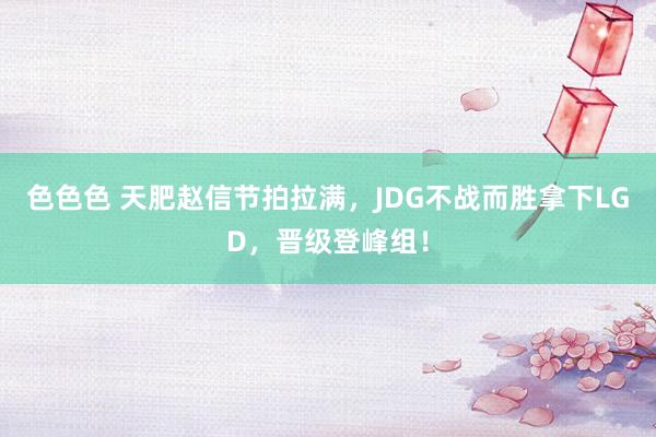 色色色 天肥赵信节拍拉满，JDG不战而胜拿下LGD，晋级登峰组！