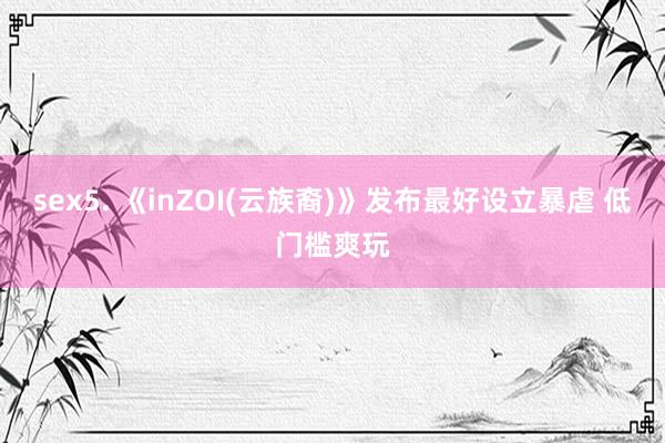 sex5. 《inZOI(云族裔)》发布最好设立暴虐 低门槛爽玩