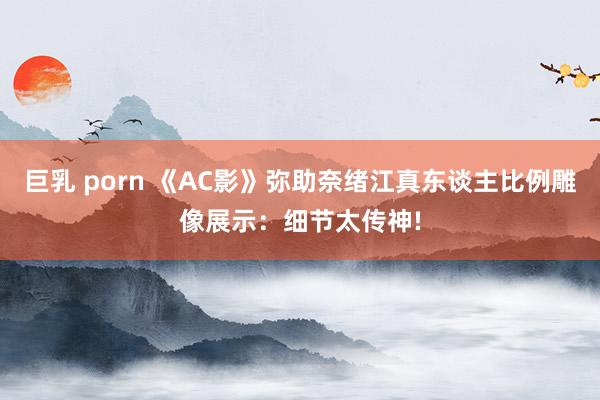 巨乳 porn 《AC影》弥助奈绪江真东谈主比例雕像展示：细节太传神!