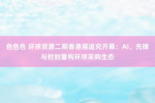 色色色 环球资源二期香港展追究开幕：AI、先锋与时刻重构环球采购生态