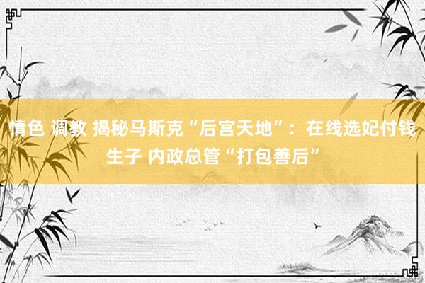 情色 调教 揭秘马斯克“后宫天地”：在线选妃付钱生子 内政总管“打包善后”