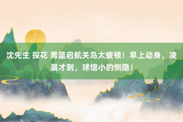 沈先生 探花 男篮启航关岛太疲顿！早上动身，凌晨才到，球馆小的恻隐！