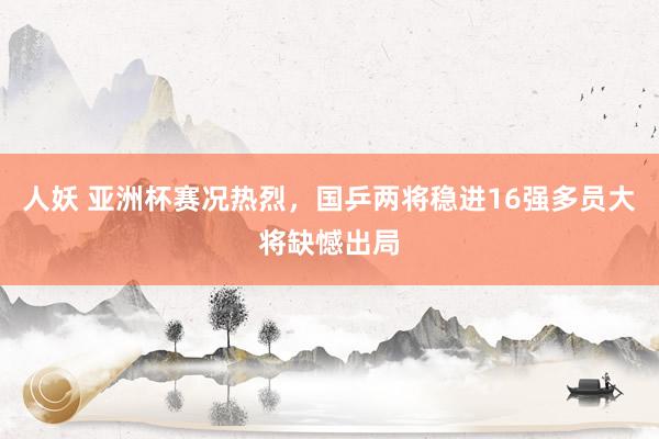 人妖 亚洲杯赛况热烈，国乒两将稳进16强多员大将缺憾出局