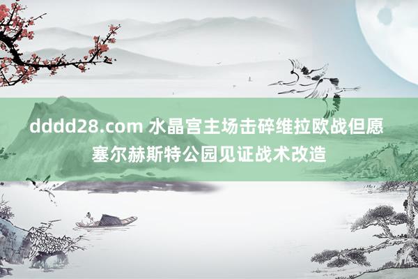 dddd28.com 水晶宫主场击碎维拉欧战但愿 塞尔赫斯特公园见证战术改造