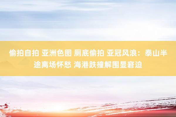 偷拍自拍 亚洲色图 厕底偷拍 亚冠风浪：泰山半途离场怀愁 海港跌撞解围显窘迫