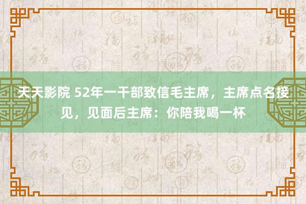 天天影院 52年一干部致信毛主席，主席点名接见，见面后主席：你陪我喝一杯