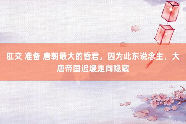 肛交 准备 唐朝最大的昏君，因为此东说念主，大唐帝国迟缓走向隐藏