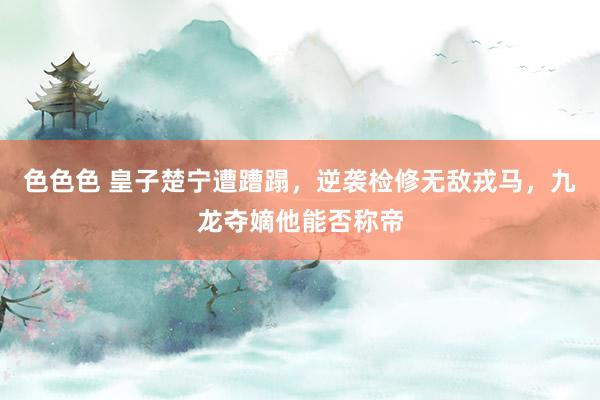 色色色 皇子楚宁遭蹧蹋，逆袭检修无敌戎马，九龙夺嫡他能否称帝