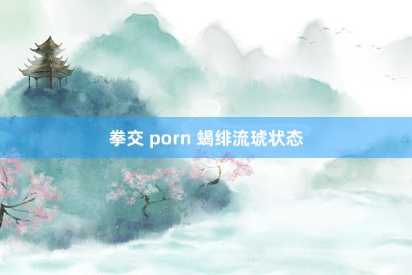 拳交 porn 蝎绯流琥状态