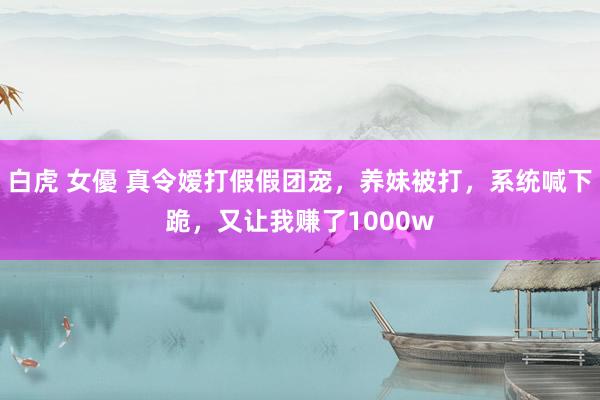 白虎 女優 真令嫒打假假团宠，养妹被打，系统喊下跪，又让我赚了1000w