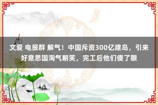 文爱 电报群 解气！中国斥资300亿建岛，引来好意思国淘气朝笑，完工后他们傻了眼