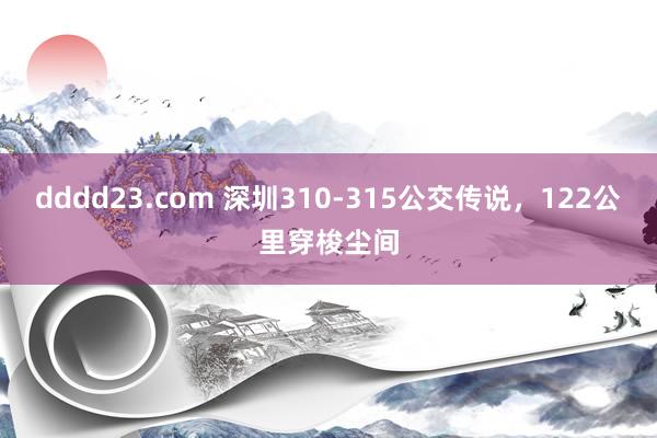 dddd23.com 深圳310-315公交传说，122公里穿梭尘间