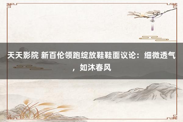 天天影院 新百伦领跑绽放鞋鞋面议论：细微透气，如沐春风