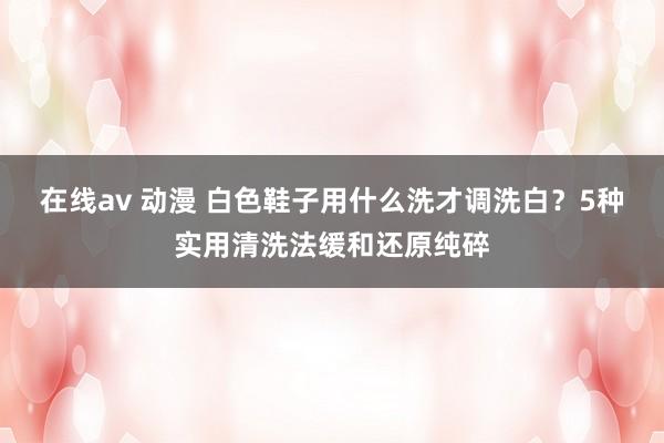 在线av 动漫 白色鞋子用什么洗才调洗白？5种实用清洗法缓和还原纯碎