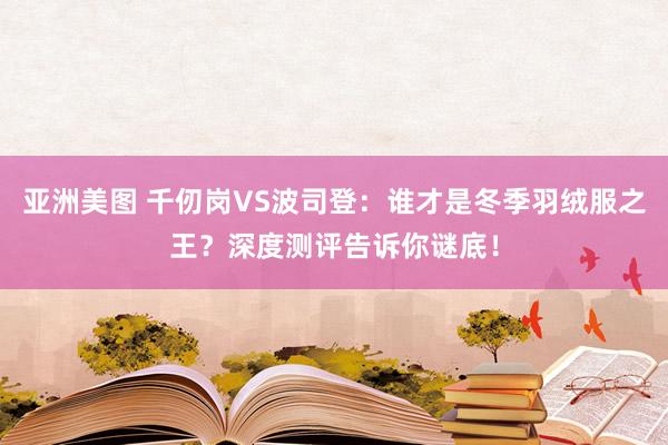亚洲美图 千仞岗VS波司登：谁才是冬季羽绒服之王？深度测评告诉你谜底！