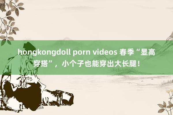 hongkongdoll porn videos 春季“显高穿搭”，小个子也能穿出大长腿！