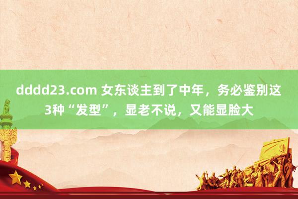 dddd23.com 女东谈主到了中年，务必鉴别这3种“发型”，显老不说，又能显脸大