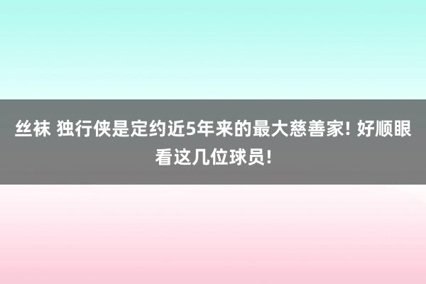 丝袜 独行侠是定约近5年来的最大慈善家! 好顺眼看这几位球员!