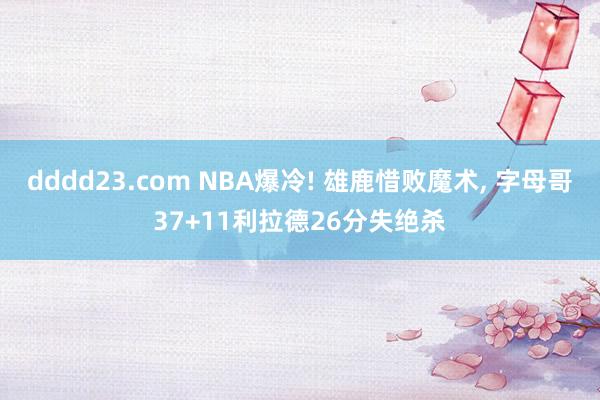 dddd23.com NBA爆冷! 雄鹿惜败魔术， 字母哥37+11利拉德26分失绝杀