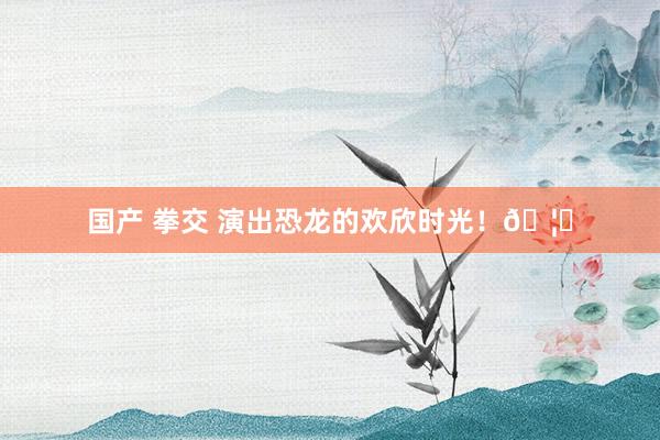 国产 拳交 演出恐龙的欢欣时光！🦖