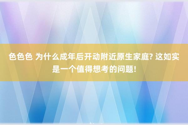 色色色 为什么成年后开动附近原生家庭? 这如实是一个值得想考的问题!