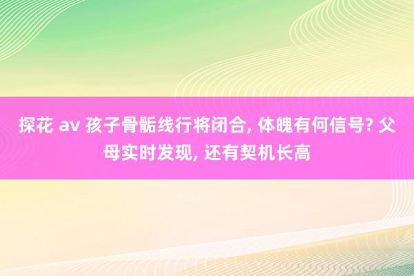 探花 av 孩子骨骺线行将闭合， 体魄有何信号? 父母实时发现， 还有契机长高