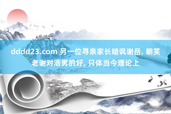 dddd23.com 另一位寻亲家长暗讽谢岳， 朝笑老谢对浩男的好， 只体当今理论上