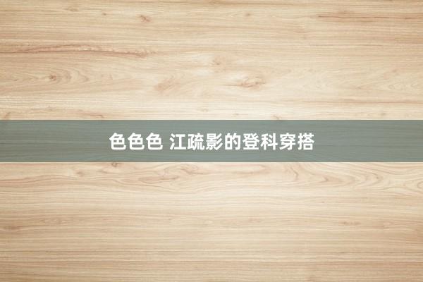色色色 江疏影的登科穿搭