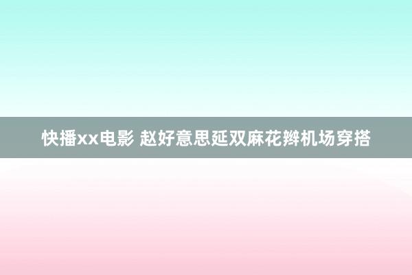 快播xx电影 赵好意思延双麻花辫机场穿搭