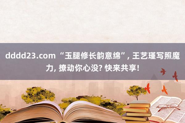 dddd23.com “玉腿修长韵意绵”， 王艺瑾写照魔力， 撩动你心没? 快来共享!
