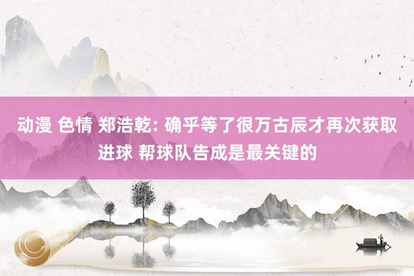 动漫 色情 郑浩乾: 确乎等了很万古辰才再次获取进球 帮球队告成是最关键的