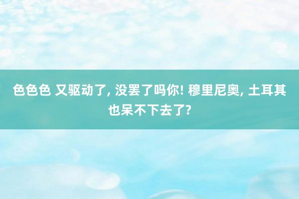 色色色 又驱动了， 没罢了吗你! 穆里尼奥， 土耳其也呆不下去了?