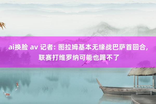 ai换脸 av 记者: 图拉姆基本无缘战巴萨首回合， 联赛打维罗纳可能也踢不了