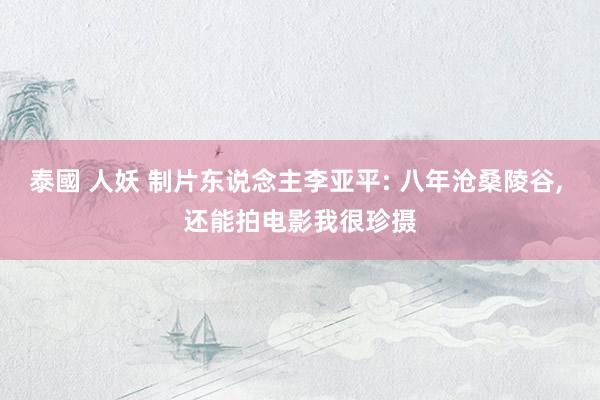 泰國 人妖 制片东说念主李亚平: 八年沧桑陵谷, 还能拍电影我很珍摄