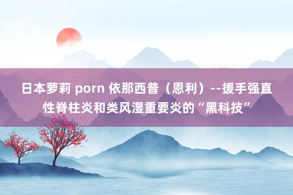 日本萝莉 porn 依那西普（恩利）--援手强直性脊柱炎和类风湿重要炎的“黑科技”