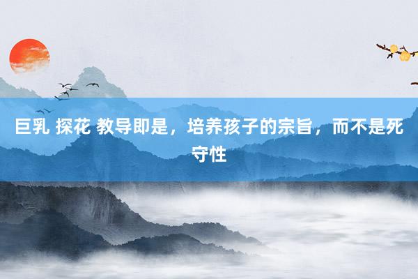 巨乳 探花 教导即是，培养孩子的宗旨，而不是死守性