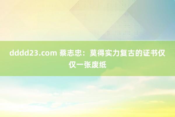 dddd23.com 蔡志忠：莫得实力复古的证书仅仅一张废纸