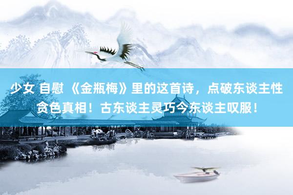 少女 自慰 《金瓶梅》里的这首诗，点破东谈主性贪色真相！古东谈主灵巧今东谈主叹服！