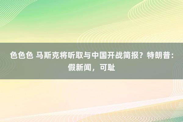 色色色 马斯克将听取与中国开战简报？特朗普：假新闻，可耻