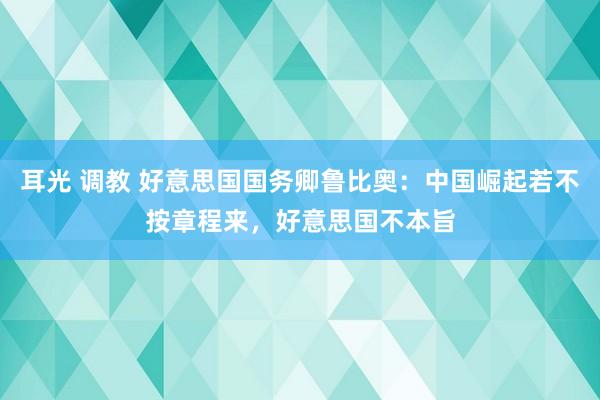 耳光 调教 好意思国国务卿鲁比奥：中国崛起若不按章程来，好意思国不本旨