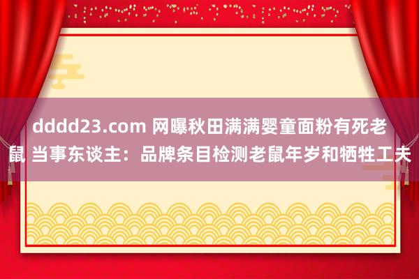 dddd23.com 网曝秋田满满婴童面粉有死老鼠 当事东谈主：品牌条目检测老鼠年岁和牺牲工夫